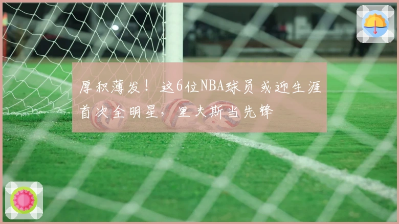 厚积薄发！这6位NBA球员或迎生涯首次全明星，里夫斯当先锋