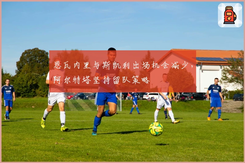 恩瓦内里与斯凯利出场机会减少，阿尔特塔坚持留队策略