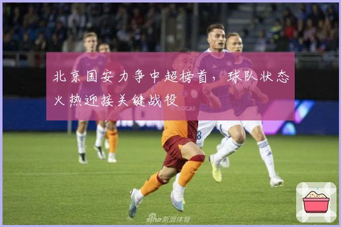 北京国安力争中超榜首，球队状态火热迎接关键战役