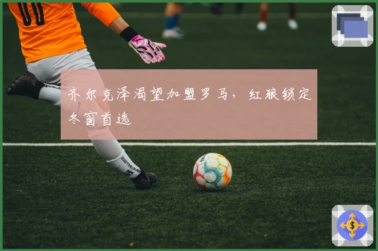 齐尔克泽渴望加盟罗马,红狼锁定冬窗首选