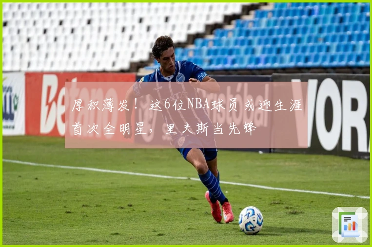 厚积薄发！这6位NBA球员或迎生涯首次全明星，里夫斯当先锋