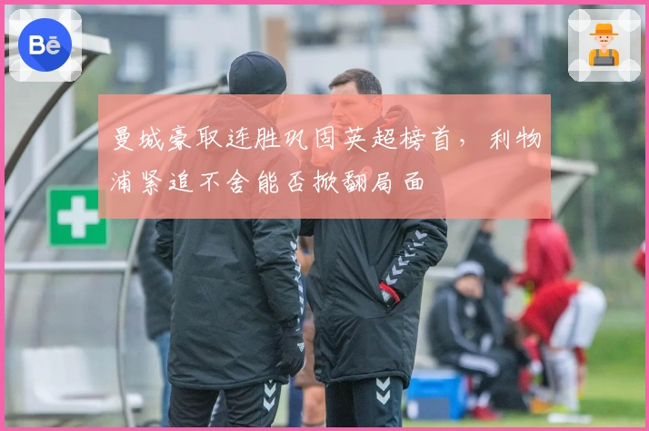 曼城豪取连胜巩固英超榜首，利物浦紧追不舍能否掀翻局面