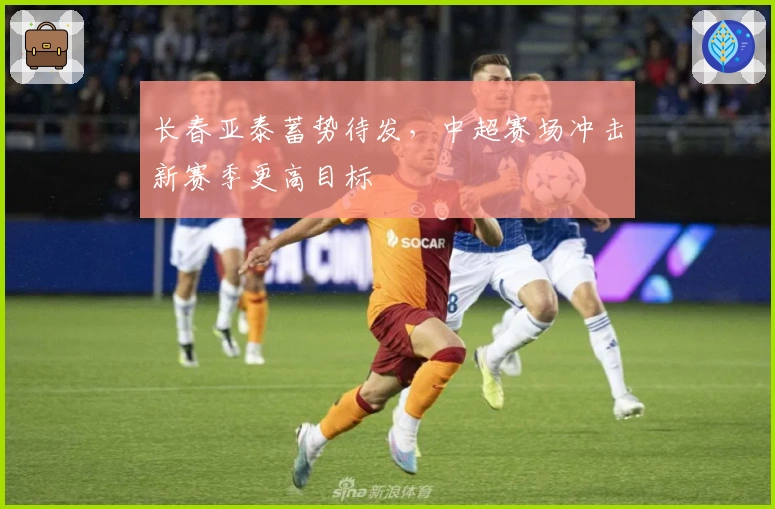 长春亚泰蓄势待发，中超赛场冲击新赛季更高目标